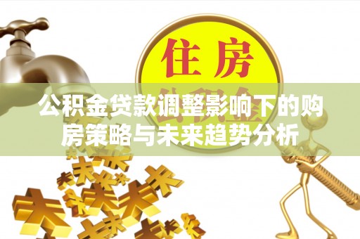 湘东公积金贷款调整影响下的购房策略与未来趋势分析