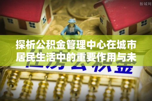 湘东探析公积金管理中心在城市居民生活中的重要作用与未来发展趋势