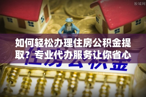 湘东如何轻松办理住房公积金提取？专业代办服务让你省心无忧