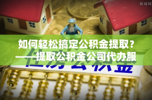 湘东如何轻松搞定公积金提取？——提取公积金公司代办服务全解析