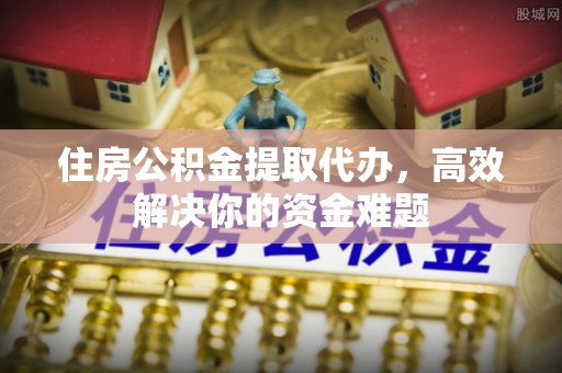 湘东住房公积金提取代办，高效解决你的资金难题