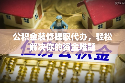 湘东公积金装修提取代办，轻松解决你的资金难题