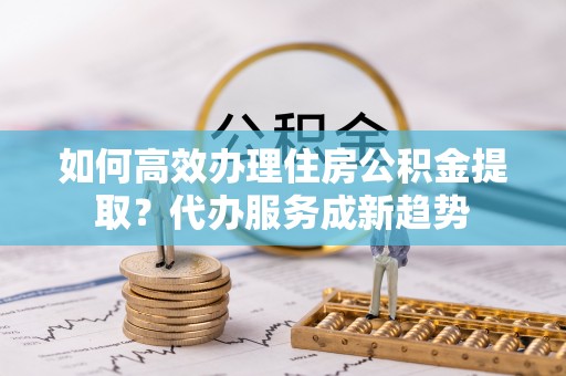 湘东如何高效办理住房公积金提取？代办服务成新趋势