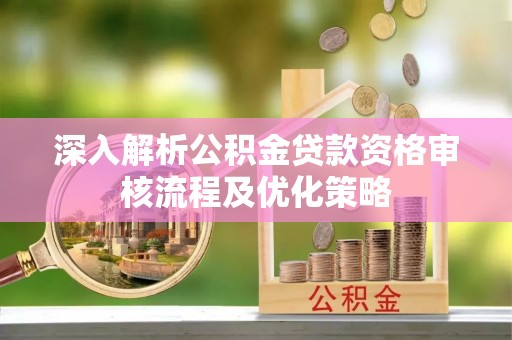 湘东深入解析公积金贷款资格审核流程及优化策略