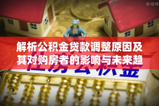 湘东解析公积金贷款调整原因及其对购房者的影响与未来趋势