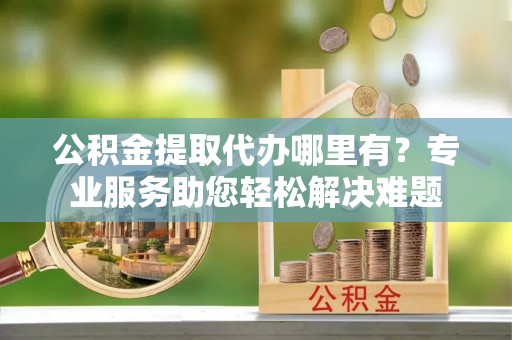 湘东公积金提取代办哪里有？专业服务助您轻松解决难题