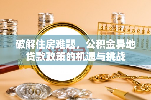 湘东破解住房难题，公积金异地贷款政策的机遇与挑战