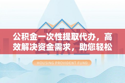 湘东公积金一次性提取代办，高效解决资金需求，助您轻松应对生活难题