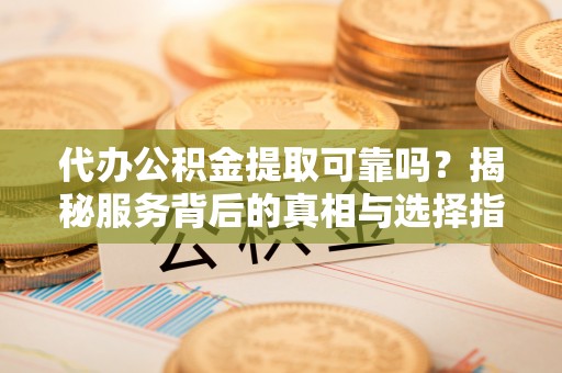 湘东代办公积金提取可靠吗？揭秘服务背后的真相与选择指南