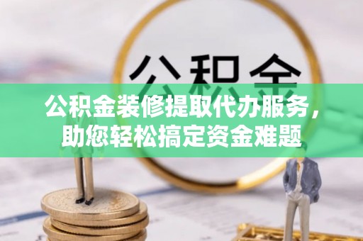 湘东公积金装修提取代办服务，助您轻松搞定资金难题