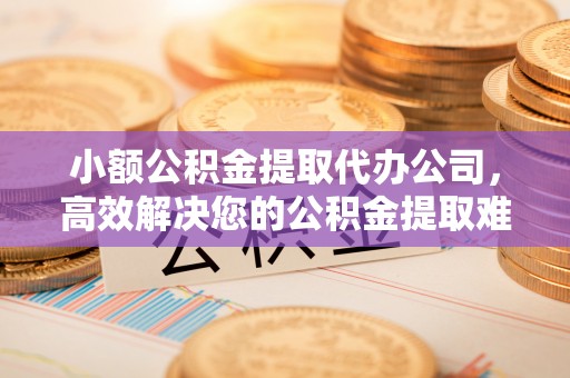 湘东小额公积金提取代办公司，高效解决您的公积金提取难题