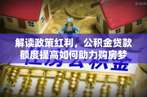 湘东解读政策红利，公积金贷款额度提高如何助力购房梦