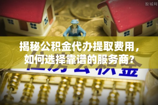 湘东揭秘公积金代办提取费用，如何选择靠谱的服务商？