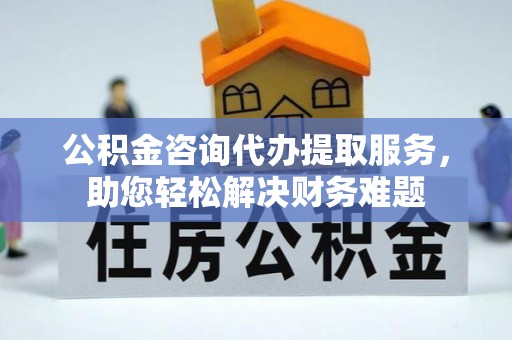 湘东公积金咨询代办提取服务，助您轻松解决财务难题