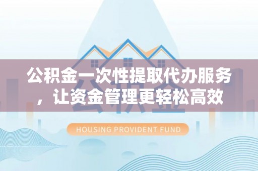 湘东公积金一次性提取代办服务，让资金管理更轻松高效