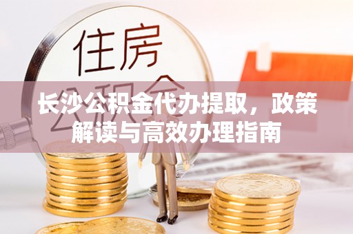 湘东长沙公积金代办提取，政策解读与高效办理指南