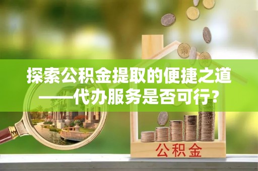 湘东探索公积金提取的便捷之道——代办服务是否可行？