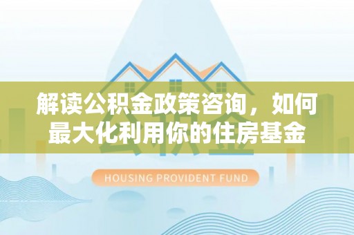 湘东解读公积金政策咨询，如何最大化利用你的住房基金