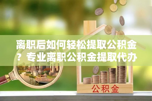 湘东离职后如何轻松提取公积金？专业离职公积金提取代办服务指南