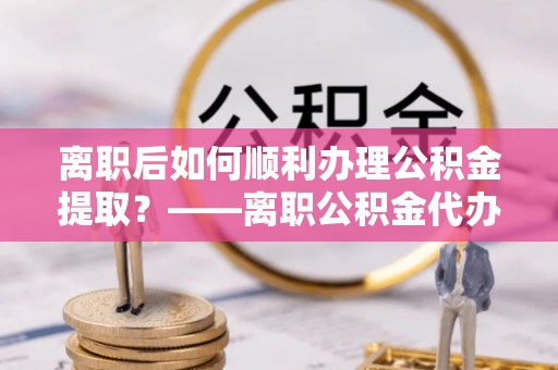 湘东离职后如何顺利办理公积金提取？——离职公积金代办提取全攻略