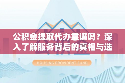 湘东公积金提取代办靠谱吗？深入了解服务背后的真相与选择指南