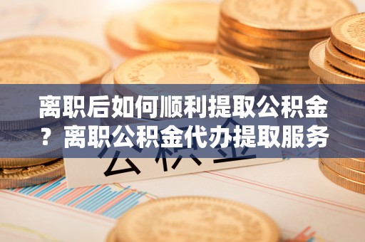 湘东离职后如何顺利提取公积金？离职公积金代办提取服务助力无忧办理