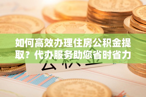 湘东如何高效办理住房公积金提取？代办服务助您省时省力