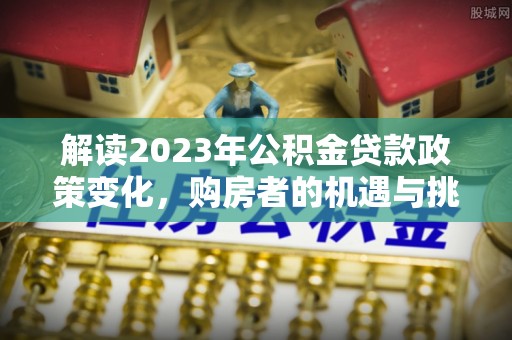 湘东解读2023年公积金贷款政策变化，购房者的机遇与挑战