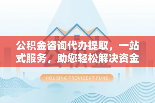 湘东公积金咨询代办提取，一站式服务，助您轻松解决资金难题