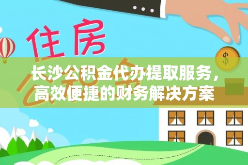 湘东长沙公积金代办提取服务，高效便捷的财务解决方案
