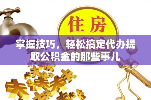 湘东掌握技巧，轻松搞定代办提取公积金的那些事儿