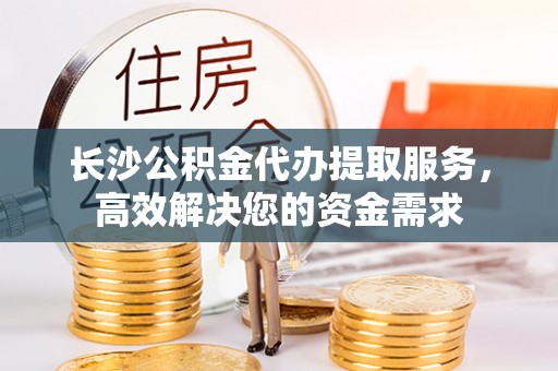 湘东长沙公积金代办提取服务，高效解决您的资金需求