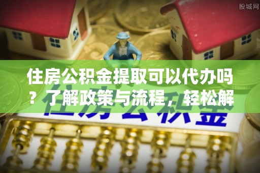 湘东住房公积金提取可以代办吗？了解政策与流程，轻松解决你的疑问