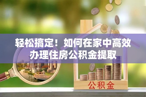 湘东轻松搞定！如何在家中高效办理住房公积金提取
