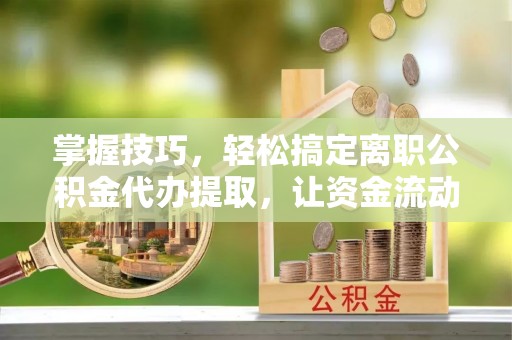 湘东掌握技巧，轻松搞定离职公积金代办提取，让资金流动更便捷
