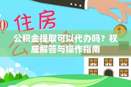 湘东公积金提取可以代办吗？权威解答与操作指南