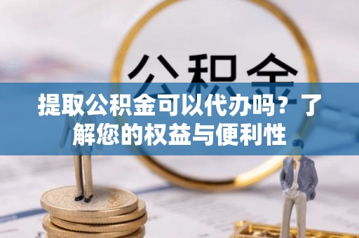 湘东提取公积金可以代办吗？了解您的权益与便利性