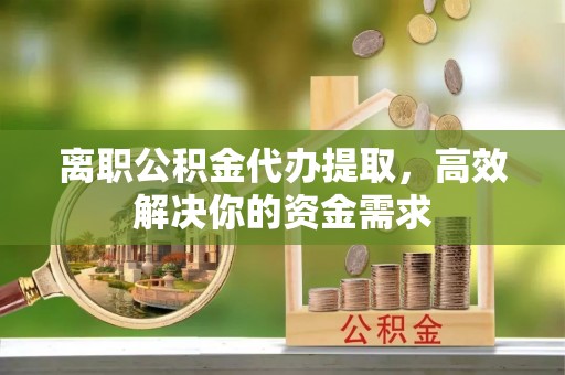 湘东离职公积金代办提取，高效解决你的资金需求