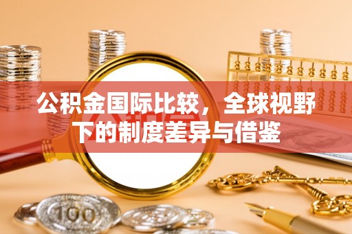 湘东公积金国际比较，全球视野下的制度差异与借鉴