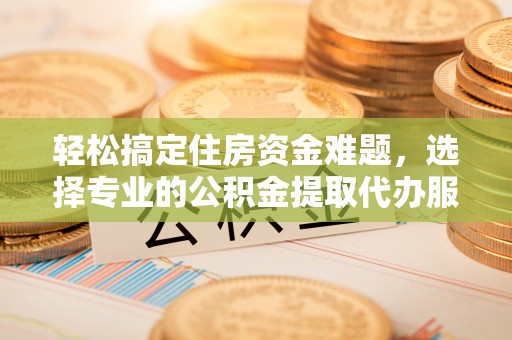 湘东轻松搞定住房资金难题，选择专业的公积金提取代办服务