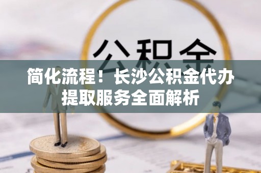 湘东简化流程！长沙公积金代办提取服务全面解析