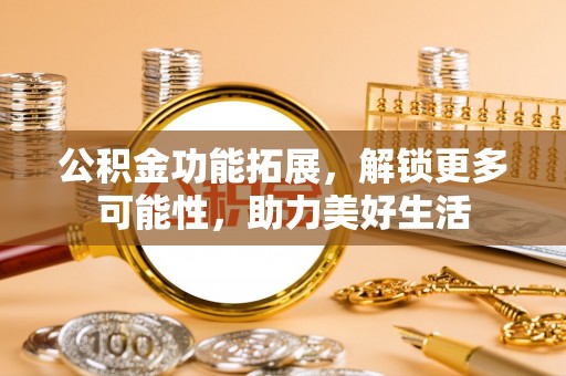 湘东公积金功能拓展，解锁更多可能性，助力美好生活