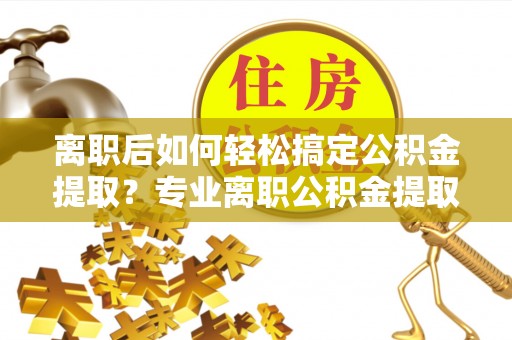 湘东离职后如何轻松搞定公积金提取？专业离职公积金提取代办服务助你一臂之力