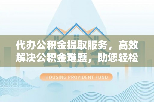 湘东代办公积金提取服务，高效解决公积金难题，助您轻松理财