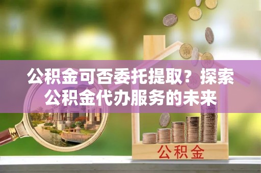 湘东公积金可否委托提取？探索公积金代办服务的未来