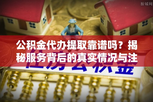 湘东公积金代办提取靠谱吗？揭秘服务背后的真实情况与注意事项