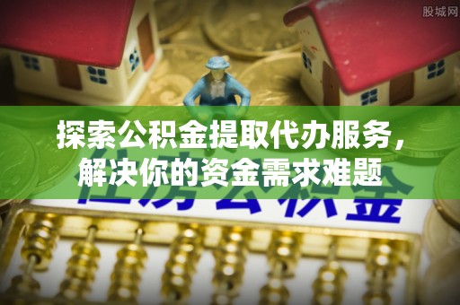 湘东探索公积金提取代办服务，解决你的资金需求难题