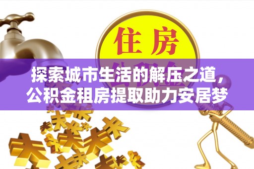 湘东探索城市生活的解压之道，公积金租房提取助力安居梦想