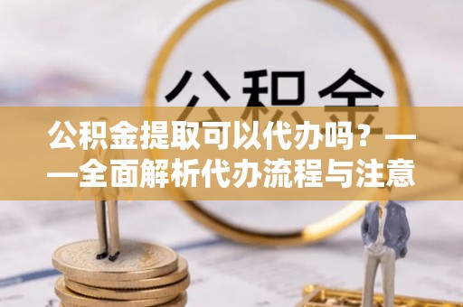 湘东公积金提取可以代办吗？——全面解析代办流程与注意事项